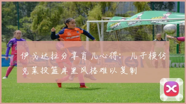 伊戈达拉分享育儿心得：儿子模仿克莱投篮库里风格难以复制