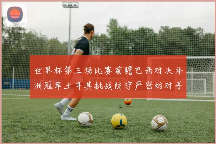 世界杯第三场比赛前瞻巴西对决非洲冠军土耳其挑战防守严密的对手