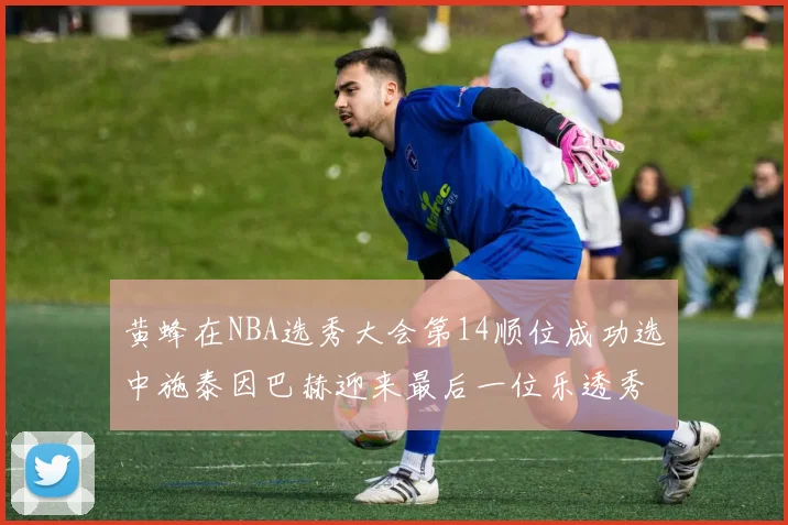 黄蜂在NBA选秀大会第14顺位成功选中施泰因巴赫迎来最后一位乐透秀