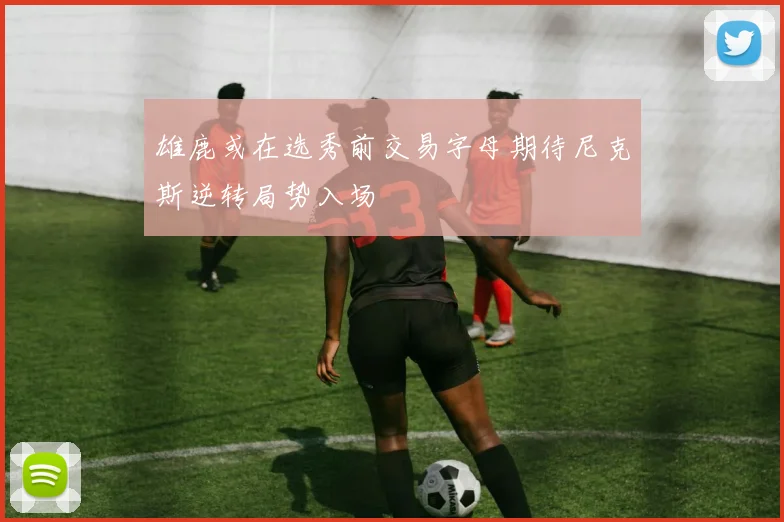 雄鹿或在选秀前交易字母期待尼克斯逆转局势入场