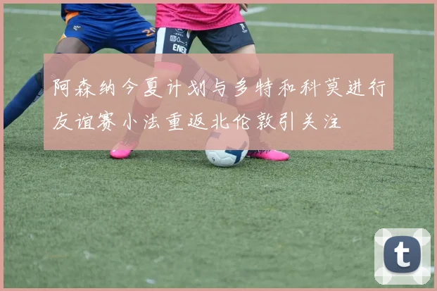 阿森纳今夏计划与多特和科莫进行友谊赛小法重返北伦敦引关注