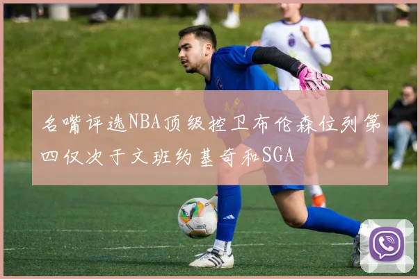 名嘴评选NBA顶级控卫布伦森位列第四仅次于文班约基奇和SGA