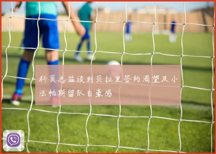 科莫总监谈利贝拉里签约渴望及小法帕斯留队自豪感