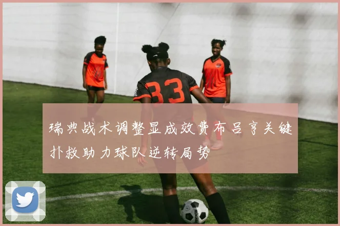 瑞典战术调整显成效费布吕亨关键扑救助力球队逆转局势
