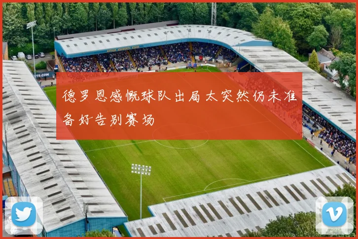 德罗恩感慨球队出局太突然仍未准备好告别赛场