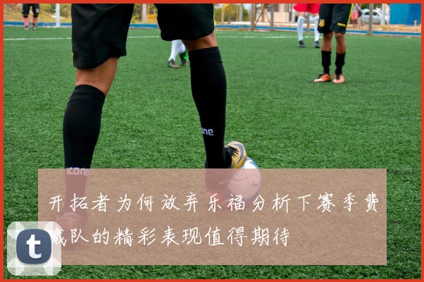 开拓者为何放弃乐福分析下赛季费城队的精彩表现值得期待