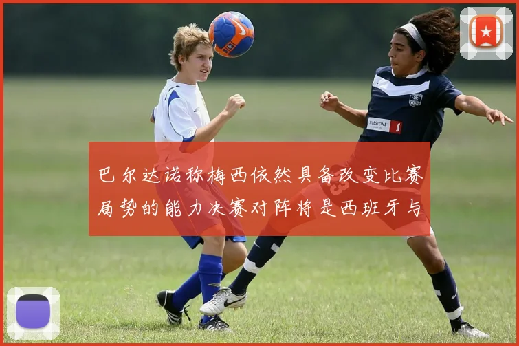 巴尔达诺称梅西依然具备改变比赛局势的能力决赛对阵将是西班牙与阿根廷