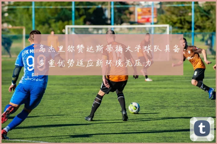 乌杰里称赞达斯蒂梅大学球队具备多重优势适应新环境无压力